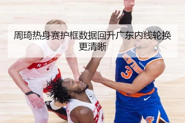 周琦热身赛护框数据回升广东内线轮换更清晰